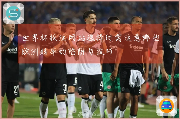 世界杯投注网站选择时需注意哪些欧洲赔率的陷阱与技巧
