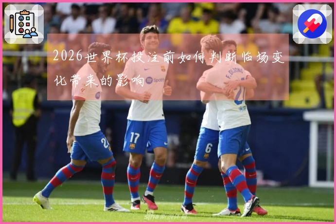 2026世界杯投注前如何判断临场变化带来的影响