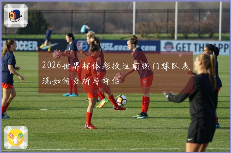 2026世界杯体彩投注前热门球队表现如何分析与评估