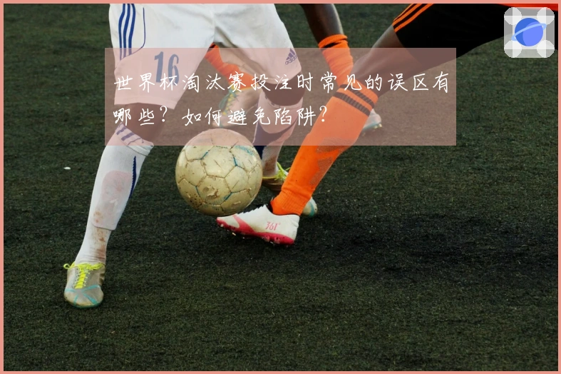 世界杯淘汰赛投注时常见的误区有哪些？如何避免陷阱？